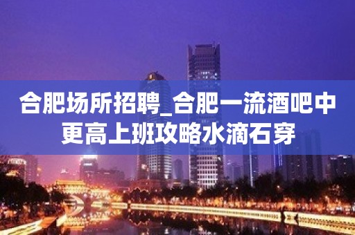 合肥场所招聘_合肥一流酒吧中更高上班攻略水滴石穿