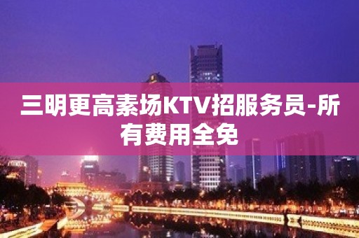 三明更高素场KTV招服务员-所有费用全免