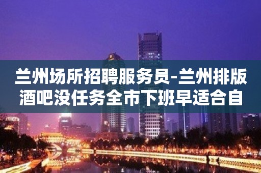 兰州场所招聘服务员-兰州排版酒吧没任务全市下班早适合自己才是好