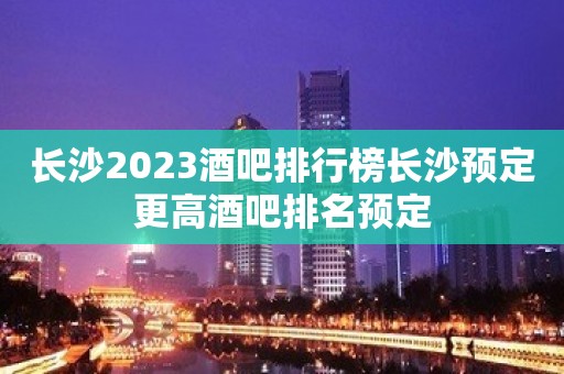 长沙2023酒吧排行榜长沙预定更高酒吧排名预定