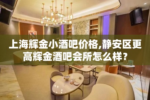 上海辉金小酒吧价格,静安区更高辉金酒吧会所怎么样？