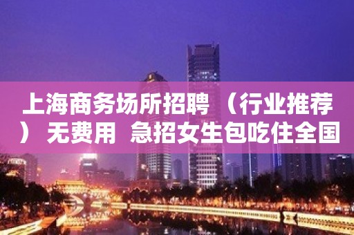 上海商务场所招聘 （行业推荐） 无费用  急招女生包吃住全国招聘