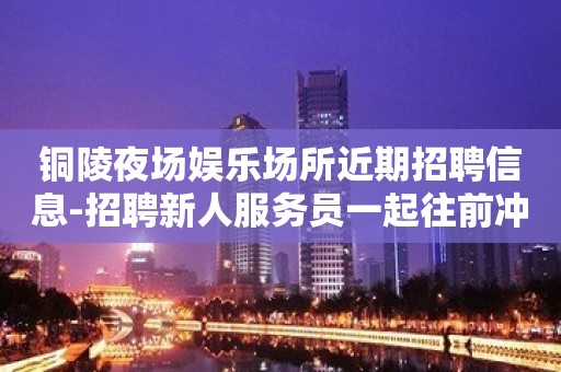 铜陵夜场娱乐场所近期招聘信息-招聘新人服务员一起往前冲