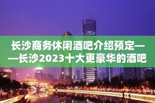 长沙商务休闲酒吧介绍预定——长沙2023十大更豪华的酒吧