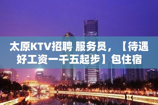 太原KTV招聘 服务员，【待遇好工资一千五起步】包住宿