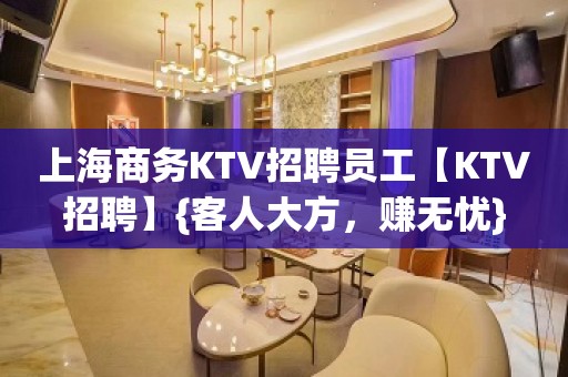 上海商务KTV招聘员工【KTV招聘】{客人大方，赚无忧}