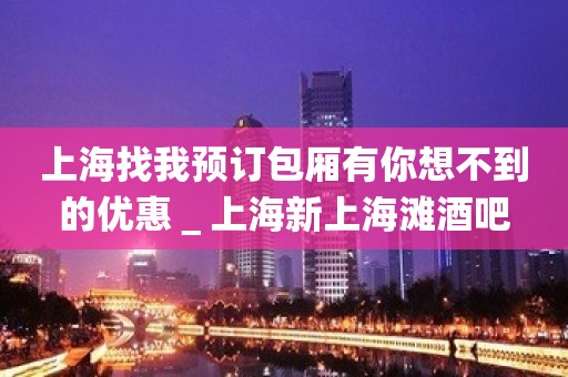 上海找我预订包厢有你想不到的优惠＿上海新上海滩酒吧