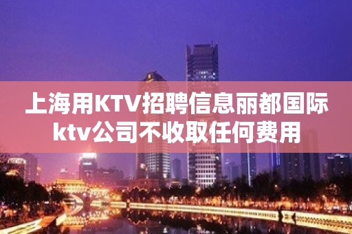 上海用KTV招聘信息丽都国际ktv公司不收取任何费用