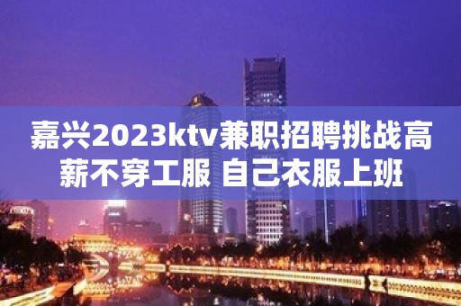 嘉兴2023ktv兼职招聘挑战高薪不穿工服 自己衣服上班