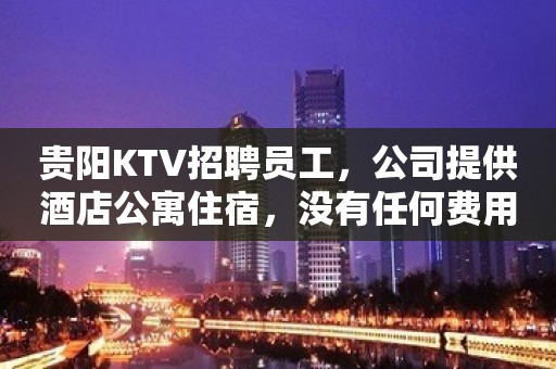 贵阳KTV招聘员工，公司提供酒店公寓住宿，没有任何费用