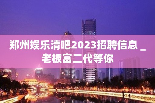 郑州娱乐清吧2023招聘信息＿老板富二代等你