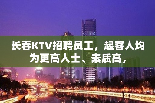 长春KTV招聘员工，起客人均为更高人士、素质高，