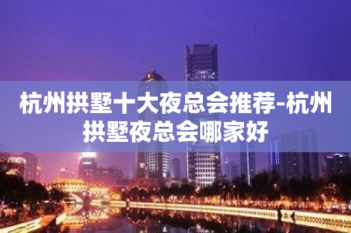 杭州拱墅十大夜总会推荐-杭州拱墅夜总会哪家好