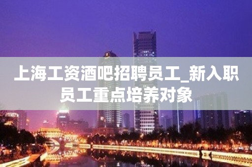 上海工资酒吧招聘员工_新入职员工重点培养对象