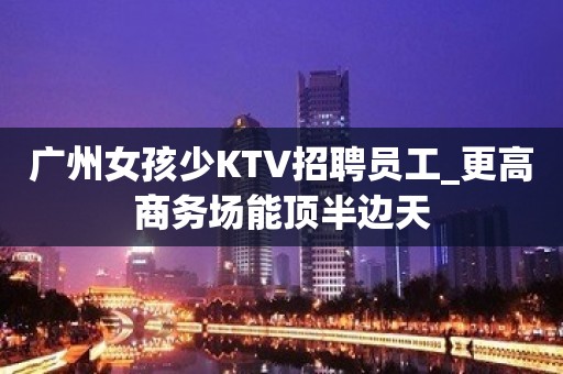 广州女孩少KTV招聘员工_更高商务场能顶半边天