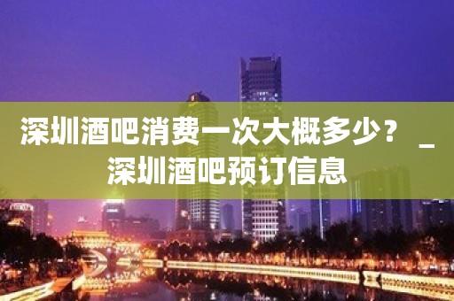 深圳酒吧消费一次大概多少？＿深圳酒吧预订信息