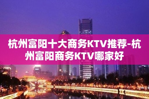 杭州富阳十大商务KTV推荐-杭州富阳商务KTV哪家好