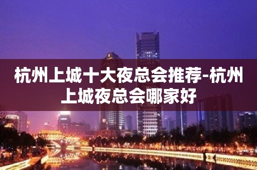 杭州上城十大夜总会推荐-杭州上城夜总会哪家好