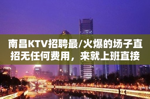 南昌KTV招聘最/火爆的场子直招无任何费用，来就上班直接赚