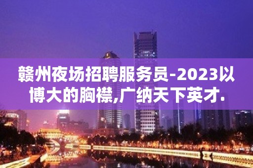 赣州夜场招聘服务员-2023以博大的胸襟,广纳天下英才.