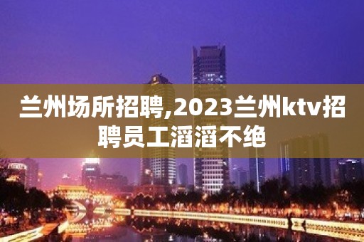 兰州场所招聘,2023兰州ktv招聘员工滔滔不绝