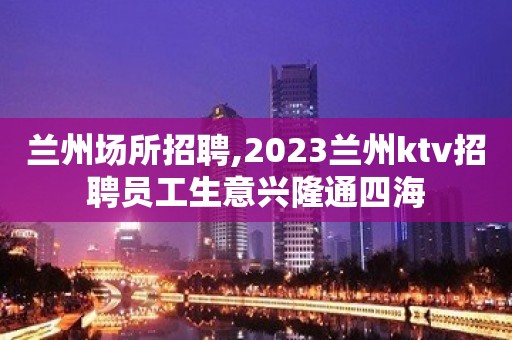 兰州场所招聘,2023兰州ktv招聘员工生意兴隆通四海