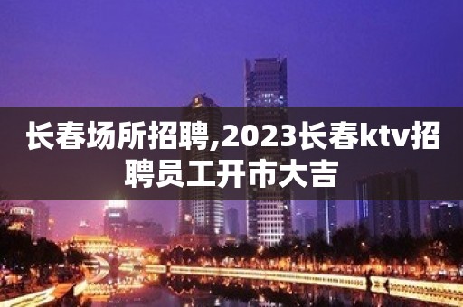 长春场所招聘,2023长春ktv招聘员工开市大吉