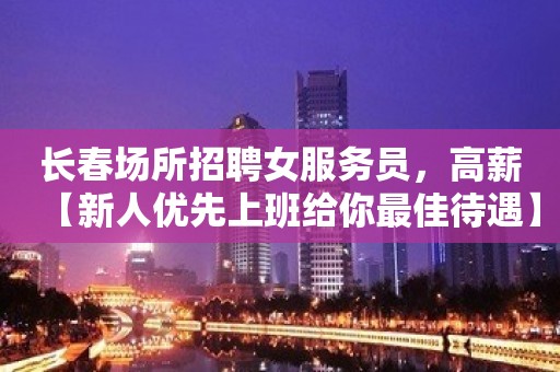 长春场所招聘女服务员，高薪【新人优先上班给你最佳待遇】