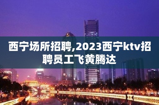 西宁场所招聘,2023西宁ktv招聘员工飞黄腾达