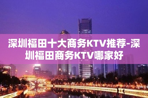 深圳福田十大商务KTV推荐-深圳福田商务KTV哪家好