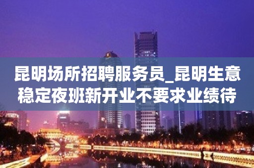 昆明场所招聘服务员_昆明生意稳定夜班新开业不要求业绩待遇优客源强