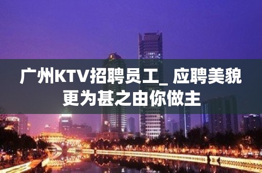 广州KTV招聘员工_ 应聘美貌更为甚之由你做主