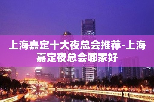 上海嘉定十大夜总会推荐-上海嘉定夜总会哪家好