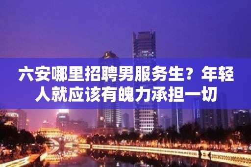 六安哪里招聘男服务生？年轻人就应该有魄力承担一切