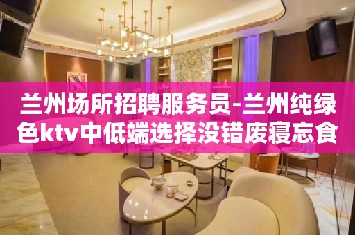 兰州场所招聘服务员-兰州纯绿色ktv中低端选择没错废寝忘食