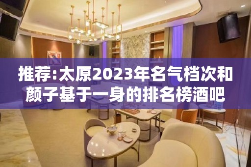 推荐:太原2023年名气档次和颜子基于一身的排名榜酒吧