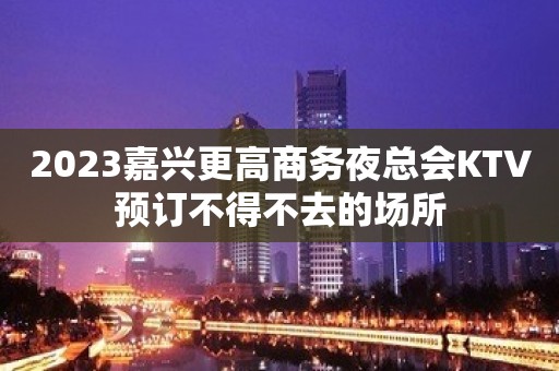 2023嘉兴更高商务夜总会KTV预订不得不去的场所