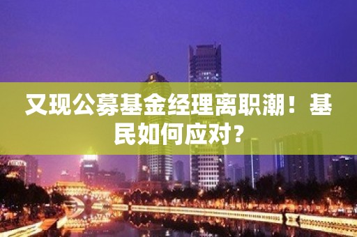 又现公募基金经理离职潮！基民如何应对？