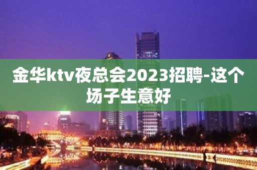 金华ktv夜总会2023招聘-这个场子生意好