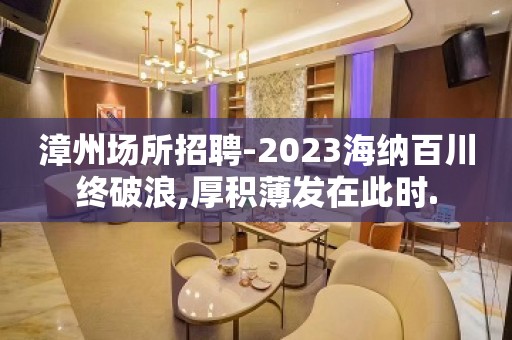 漳州场所招聘-2023海纳百川终破浪,厚积薄发在此时.