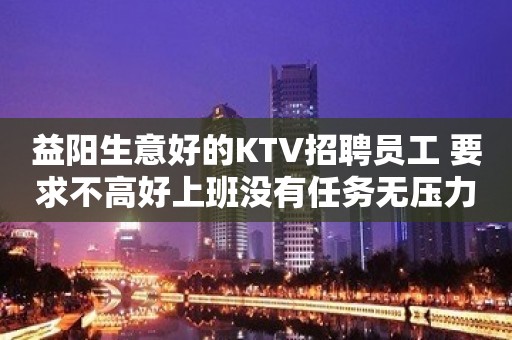 益阳生意好的KTV招聘员工 要求不高好上班没有任务无压力