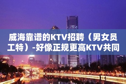 威海靠谱的KTV招聘（男女员工特）-好像正规更高KTV共同发展