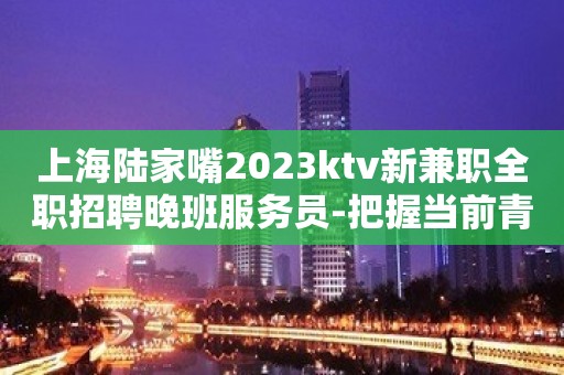 上海陆家嘴2023ktv新兼职全职招聘晚班服务员-把握当前青春