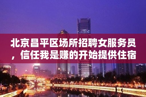 北京昌平区场所招聘女服务员，信任我是赚的开始提供住宿