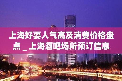 上海好耍人气高及消费价格盘点＿上海酒吧场所预订信息