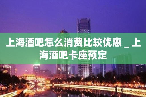 上海酒吧怎么消费比较优惠＿上海酒吧卡座预定