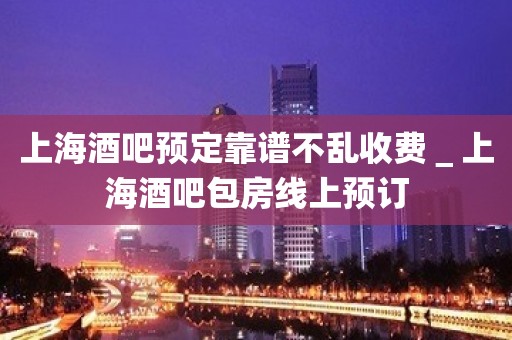 上海酒吧预定靠谱不乱收费＿上海酒吧包房线上预订