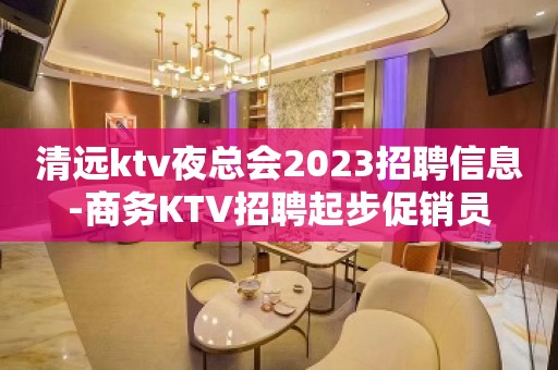 清远ktv夜总会2023招聘信息-商务KTV招聘起步促销员