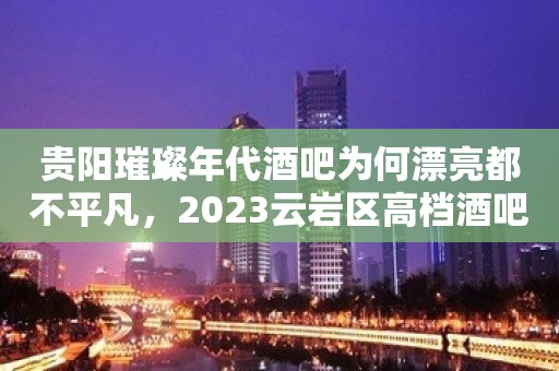 贵阳璀璨年代酒吧为何漂亮都不平凡，2023云岩区高档酒吧订房