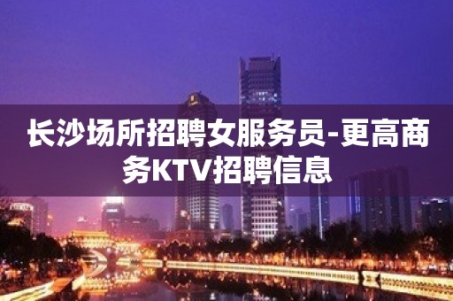 长沙场所招聘女服务员-更高商务KTV招聘信息